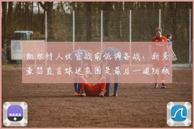 凯尔特人收官战前低调备战，新秀豪瑟直言球迷氛围是最后一道防线
