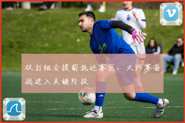 双打组合提前抵达赛区，大师赛备战进入关键阶段