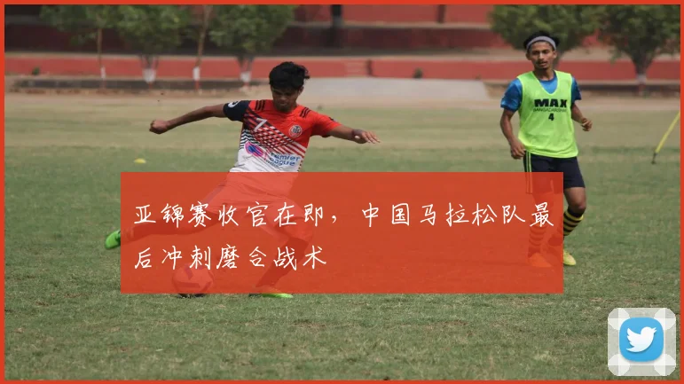 亚锦赛收官在即，中国马拉松队最后冲刺磨合战术
