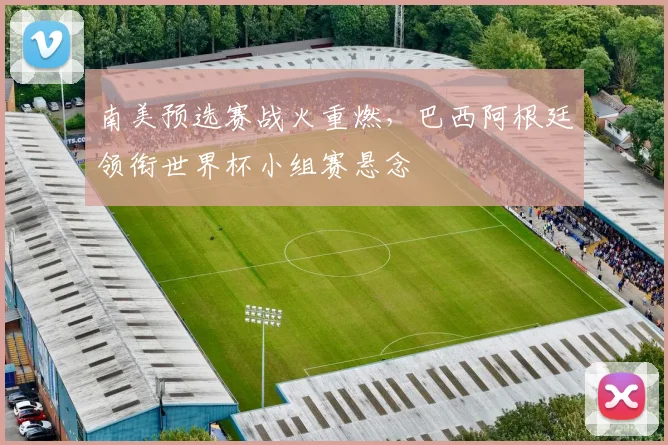 南美预选赛战火重燃，巴西阿根廷领衔世界杯小组赛悬念