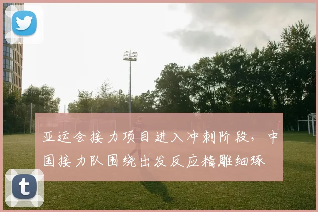 亚运会接力项目进入冲刺阶段，中国接力队围绕出发反应精雕细琢