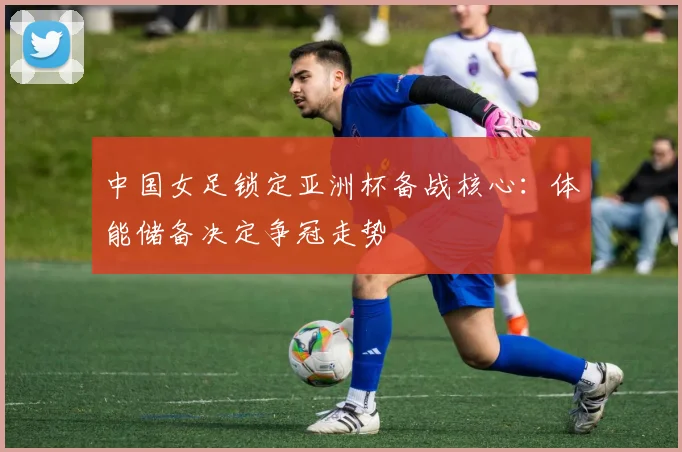 中国女足锁定亚洲杯备战核心：体能储备决定争冠走势