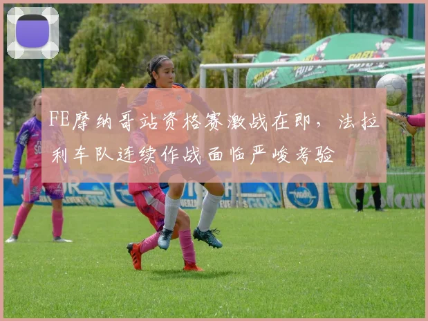 FE摩纳哥站资格赛激战在即，法拉利车队连续作战面临严峻考验