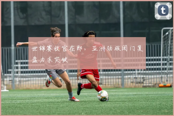 世锦赛收官在即，亚洲劲旅闭门复盘力求突破