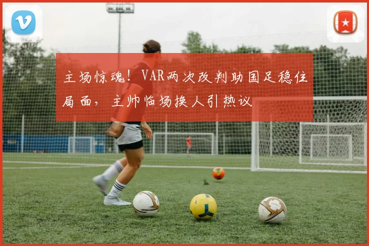 主场惊魂！VAR两次改判助国足稳住局面，主帅临场换人引热议
