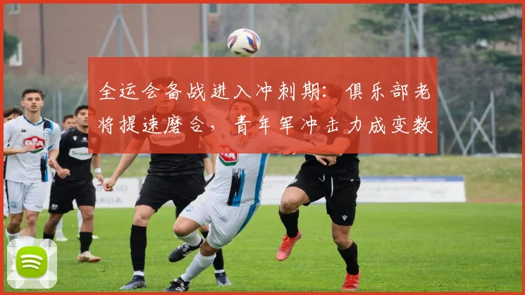 全运会备战进入冲刺期：俱乐部老将提速磨合，青年军冲击力成变数