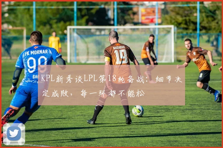 KPL新秀谈LPL第18轮备战：细节决定成败，每一环都不能松
