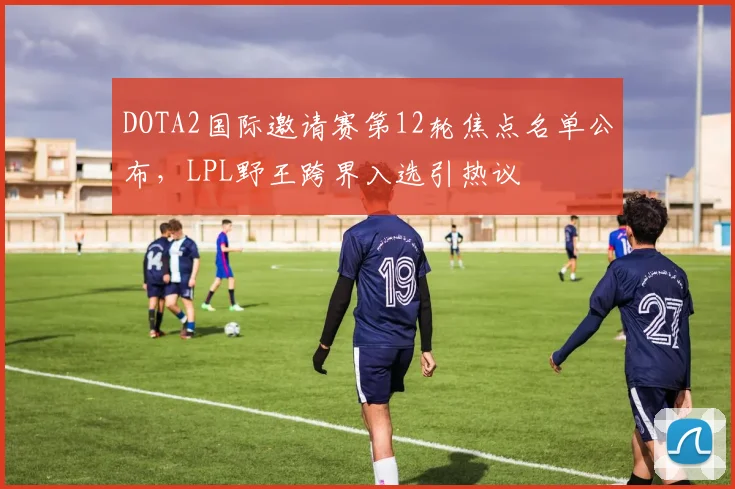 DOTA2国际邀请赛第12轮焦点名单公布，LPL野王跨界入选引热议
