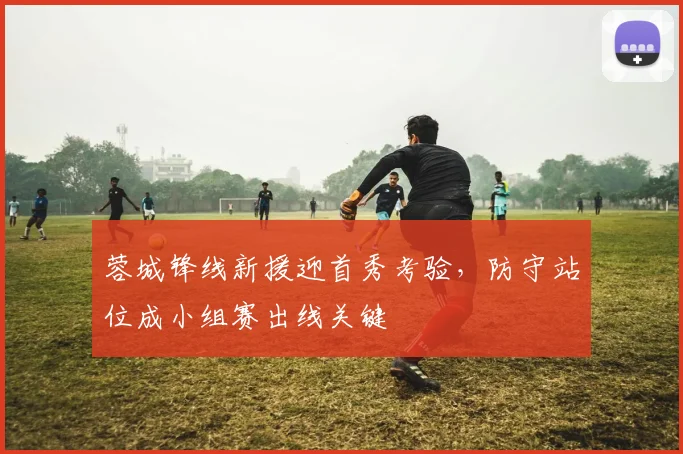 蓉城锋线新援迎首秀考验，防守站位成小组赛出线关键