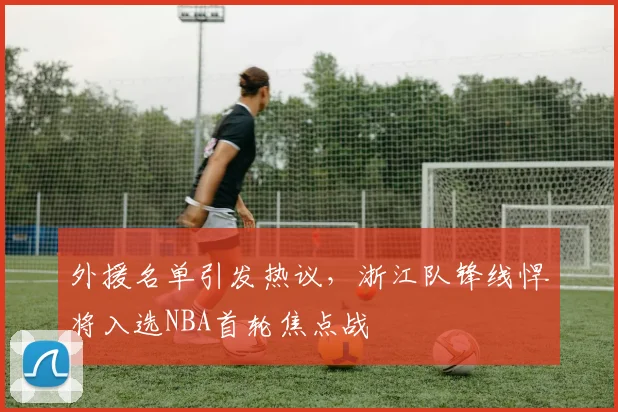 外援名单引发热议，浙江队锋线悍将入选NBA首轮焦点战