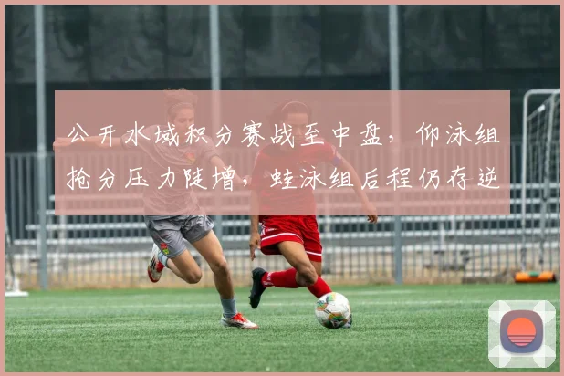 公开水域积分赛战至中盘，仰泳组抢分压力陡增，蛙泳组后程仍存逆袭可能