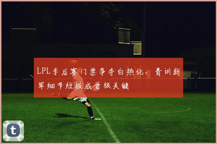 LPL季后赛门票争夺白热化，青训新军细节短板成晋级关键