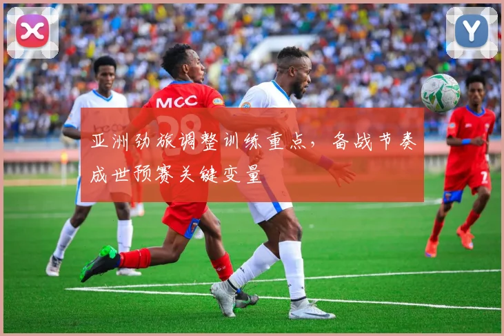 亚洲劲旅调整训练重点，备战节奏成世预赛关键变量