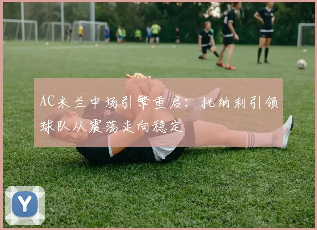 AC米兰中场引擎重启：托纳利引领球队从震荡走向稳定