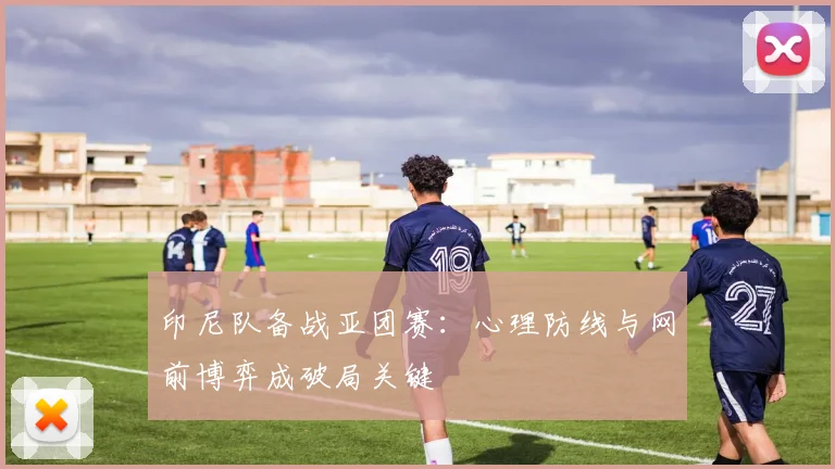 印尼队备战亚团赛：心理防线与网前博弈成破局关键
