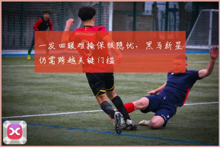 一发回暖难掩保级隐忧，黑马新星仍需跨越关键门槛