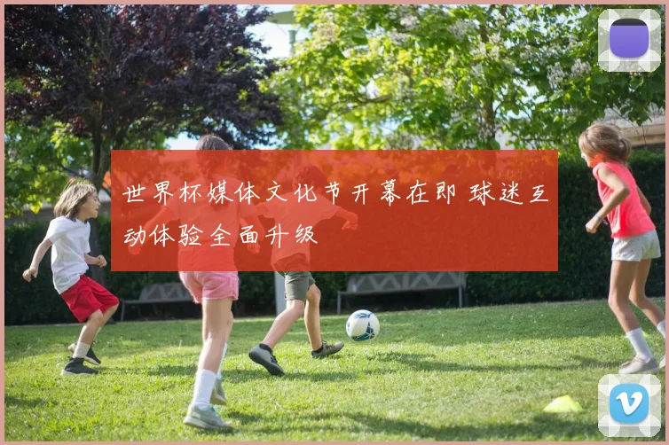 世界杯媒体文化节开幕在即 球迷互动体验全面升级