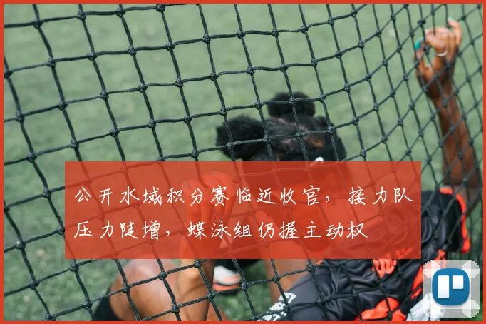 公开水域积分赛临近收官，接力队压力陡增，蝶泳组仍握主动权