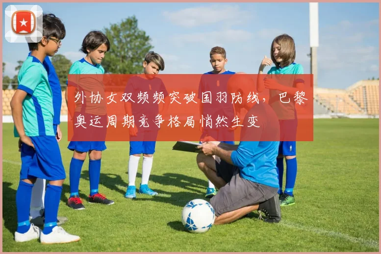 外协女双频频突破国羽防线，巴黎奥运周期竞争格局悄然生变