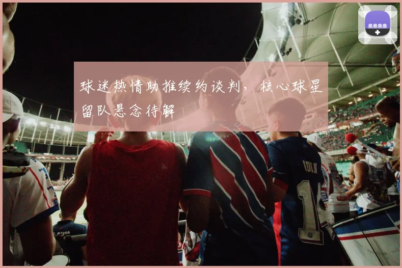 球迷热情助推续约谈判，核心球星留队悬念待解