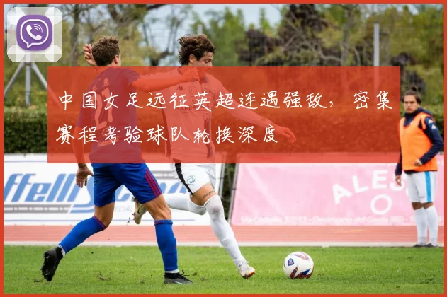 中国女足远征英超连遇强敌，密集赛程考验球队轮换深度