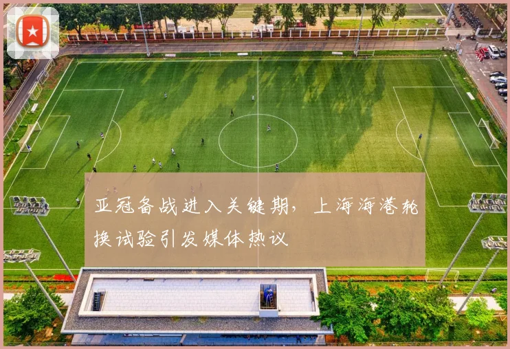 亚冠备战进入关键期，上海海港轮换试验引发媒体热议