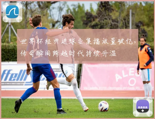 世界杯经典进球合集播放量破亿，传奇瞬间跨越时代持续升温