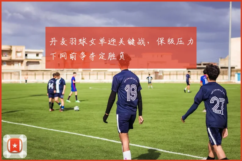 丹麦羽球女单迎关键战，保级压力下网前争夺定胜负