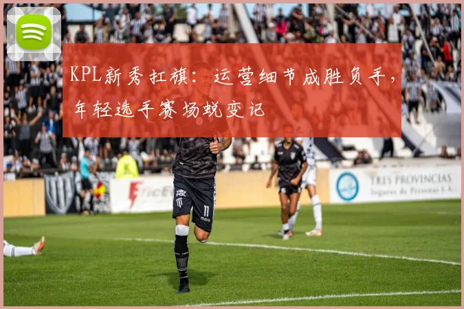 KPL新秀扛旗：运营细节成胜负手，年轻选手赛场蜕变记