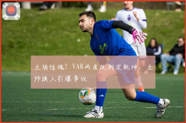 主场惊魂！VAR两度改判定乾坤，主帅换人引爆争议