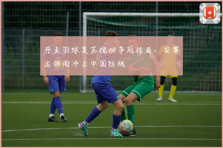 丹麦羽球复苏搅动争冠格局，安赛龙领衔冲击中国防线