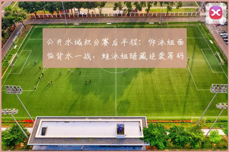 公开水域积分赛后半程：仰泳组面临背水一战，蛙泳组暗藏逆袭筹码