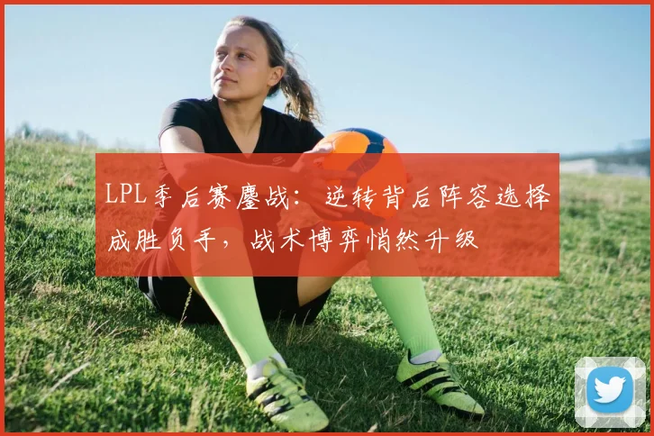 LPL季后赛鏖战：逆转背后阵容选择成胜负手，战术博弈悄然升级