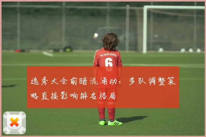 选秀大会前暗流涌动，多队调整策略直接影响排名格局