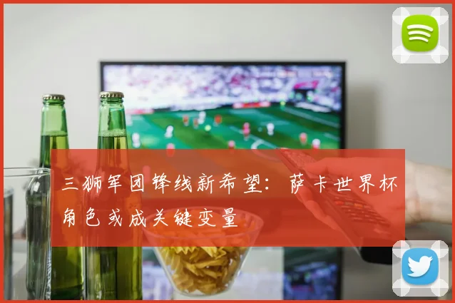 三狮军团锋线新希望：萨卡世界杯角色或成关键变量