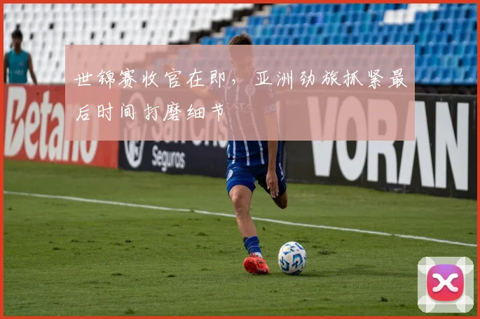 世锦赛收官在即，亚洲劲旅抓紧最后时间打磨细节