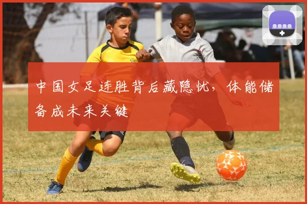 中国女足连胜背后藏隐忧，体能储备成未来关键