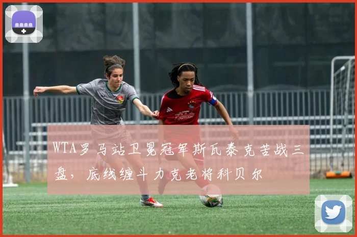 WTA罗马站卫冕冠军斯瓦泰克苦战三盘，底线缠斗力克老将科贝尔