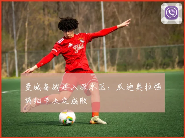 曼城备战进入深水区，瓜迪奥拉强调细节决定成败