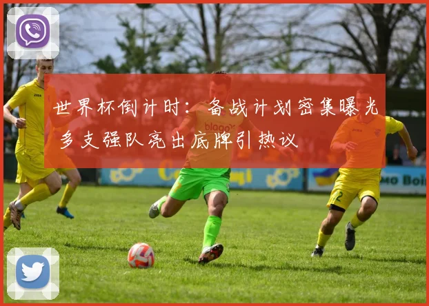 世界杯倒计时：备战计划密集曝光 多支强队亮出底牌引热议