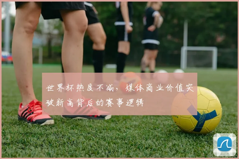 世界杯热度不减，媒体商业价值突破新高背后的赛事逻辑
