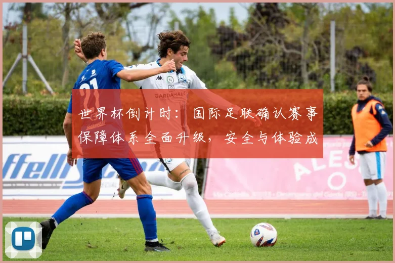 世界杯倒计时：国际足联确认赛事保障体系全面升级，安全与体验成核心关键词