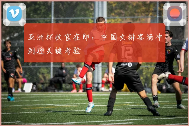 亚洲杯收官在即，中国女排客场冲刺迎关键考验