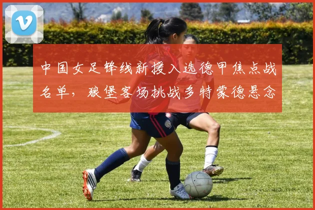 中国女足锋线新援入选德甲焦点战名单，狼堡客场挑战多特蒙德悬念丛生