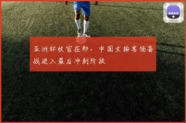 亚洲杯收官在即，中国女排客场备战进入最后冲刺阶段