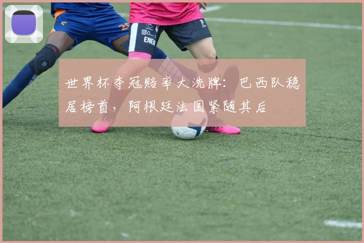 世界杯夺冠赔率大洗牌：巴西队稳居榜首，阿根廷法国紧随其后