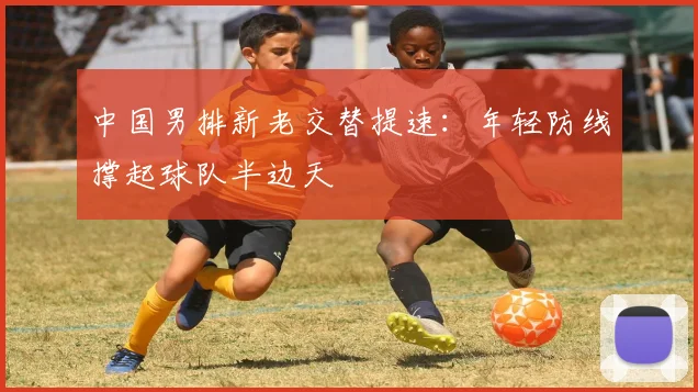 中国男排新老交替提速：年轻防线撑起球队半边天